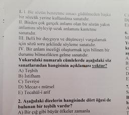 D
E)
1. I. Bir sözün benzetme amacı güdülmeden başka
bir sözcük yerine kullanılma sanatıdır.
II. Birden çok gerçek anlamı olan bir sözün yakın
anlamını söyleyip uzak anlamını kastetme
sanatıdır.
III. Belli bir duyguyu ve düşünceyi vurgulamak
için sözü soru şeklinde söyleme sanatıdır.
IV. Bir anlam inceliği oluşturmak için bilinen bir
durumu bilmezlikten gelme sanatıdır.
Yukarıdaki numaralı cümlelerde aşağıdaki söz
sanatlarından hangisinin açıklaması yoktur?
A) Teşbih
B) İstifham
C) Tevriye
D) Mecaz-i mürsel
E) Tecahül-i arif
2. Aşağıdaki dizelerin hangisinde dört öğesi de
bulunan bir teşbih vardır?
A) Bir çığ gibi büyür öfkeler zamanla
6.
M
Y
ku
aş
A
B
C
D
E
7.
S
B
h:
A
T