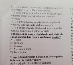 D
E)
1. I. Bir sözün benzetme amacı güdülmeden başka
bir sözcük yerine kullanılma sanatıdır.
II. Birden çok gerçek anlamı olan bir sözün yakın
anlamını söyleyip uzak anlamını kastetme
sanatıdır.
III. Belli bir duyguyu ve düşünceyi vurgulamak
için sözü soru şeklinde söyleme sanatıdır.
IV. Bir anlam inceliği oluşturmak için bilinen bir
durumu bilmezlikten gelme sanatıdır.
Yukarıdaki numaralı cümlelerde aşağıdaki söz
sanatlarından hangisinin açıklaması yoktur?
A) Teşbih
B) İstifham
C) Tevriye
D) Mecaz-i mürsel
E) Tecahül-i arif
2. Aşağıdaki dizelerin hangisinde dört öğesi de
bulunan bir teşbih vardır?
A) Bir çığ gibi büyür öfkeler zamanla
6.
M
Y
ku
aş
A
B
C
D
E
7.
S
B
h:
A
T
