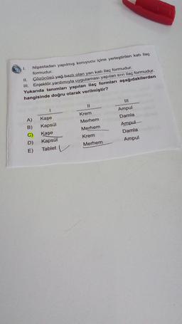 I.
Nişastadan yapılmış koruyucu içine yerleştirilen katı ilaç
formudur.
II. Çözücüsü yağ bazlı olan yarı katı ilaç formudur.
III. Enjektör yardımıyla uygulaması yapılan sivi ilaç formudur.
Yukarıda tanımları yapılan ilaç formları aşağıdakilerden
hangisinde doğru olarak verilmiştir?
II
Krem
Merhem
A)
B)
C)
D)
E)
Merhem
Ampul
Damla
Ampul
Damla
Ampul
Kaşe
Kapsül
Kaşe
Kapsül
Tablet
Krem
Merhem
