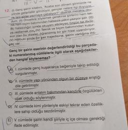 11 - V
12. (1) Genç şairin kitabını, "Acaba son dönem şiirimizde ne
yönde gelişmeler görülüyor, gençler nelere ilgi duyuyor.
ne tarz şiirler yazmaya çabalıyor?" diyerek merakla oku-
dum. (II) Öncelikle söylemek gerekirse şiirlerini hem tek-
nik hem biçim bakımından hatasıza yakın yazıyor şair. (III)
Bu hatasızlığın içinde okuyanı etkileyen özgün bir ifade-
ye rastlamak zor, (IV) Teknik ve biçim bakımından kusur-
suz olan bu dizeler, öğrenilmiş bir şiir hissi uyandırıyor.
() Hâlbuki şiirde bir şair trajedisine, şairin varlığına ihti-
yaç var.
Genç bir şairin eserinin değerlendirildiği bu parçada-
ki numaralanmış cümlelerle ilgili olarak aşağıdakiler-
den hangisi söylenemez?
A) I. cümlede genç kuşaklarca beğeniyle takip edildiği
vurgulanmıştır.
BY II. cümlede yapı yönünden olgun bir düzeye eriştiği
dile getirilmiştir.
C) III. cümlede anlatım bakımından kendine özgülükten
uzak olduğu söylenmiştir.
DY IV. cümlede kimi yönleriyle eskiyi tekrar eden özellik-
lere sahip olduğu sezdirilmiştir.
E) V. cümlede şairin kendi şiiriyle iç içe olması gerektiği
ifade edilmiştir.