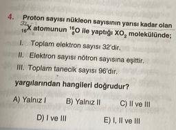 4.
Proton sayısı nükleon sayısının yarısı kadar olan
322
16X atomunun "O ile yaptığı xo, molekülünde;
1. Toplam elektron sayısı 32'dir.
II. Elektron sayısı nötron sayısına eşittir.
III. Toplam tanecik sayısı 96'dır.
yargılarından hangileri doğrudur?
A) Yalnız!
B) Yalnız II
C) II ve III
D) I ve III
E) I, II ve III
