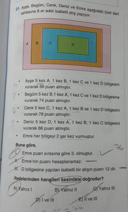 21. Ayşe, Begüm, Cenk, Deniz ve Emre aşağıdaki özel dart
tahtasına 8 er adet isabetli atış yapiyor.
AB
C
D
.
u
.
Ayşe 5 kez A, 1 kez B, 1 kez C ve 1 kez D bölgesini
vurarak 66 puan almıştır.
3
Begüm 5 kez B, 1 kez A, 1 kez C ve 1 kez D bölgesine
vurarak 74 puan almıştır.
2
Cenk 5 kez C, 1 kez A, 1 kez B ve 1 kez D bölgesini
vurarak 78 puan almıştır.
1
Deniz 5 kez D, 1 kez A, 1 kez B, 1 kez C bölgesini
vurarak 86 puan almıştır.
Emre her bölgeyi 2 şer kez vurmuştur.
Buna göre,
76
Emre puan sırasına göre 3. olmuştur.
H. Emre'nin puanı hesaplanamaz.
H. D bölgesine yapılan isabetli bir atışın puanı 12 dir.
ifadelerinden hangileri kesinlikle doğrudur?
B) Yalnız II
.
@
A) Yalnız
Yalnız III
D) I ve III
E) II ve III
