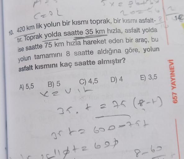 Cao
2o.
14
10. 420 km lik yolun bir kısmı toprak, bir kısmi asfalt- 2
tır. Toprak yolda saatte 35 km hızla, asfalt yolda
ise saatte 75 km hızla hareket eden bir araç, bu
yolun tamamını 8 saatte aldığına göre, yolun
asfalt kısmını kaç saatte almıştır?
E) 3,