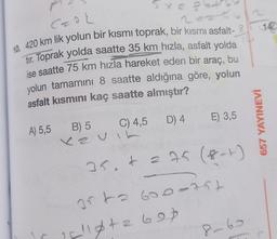 Cao
2o.
14
10. 420 km lik yolun bir kısmı toprak, bir kısmi asfalt- 2
tır. Toprak yolda saatte 35 km hızla, asfalt yolda
ise saatte 75 km hızla hareket eden bir araç, bu
yolun tamamını 8 saatte aldığına göre, yolun
asfalt kısmını kaç saatte almıştır?
E) 3,5
C) 4,5 D) 4
657 YAYINEVİ
A) 5,5
B) 5
xe u
226 (8-1)
35. t
orta 600-75t
is leta 607
8-60
