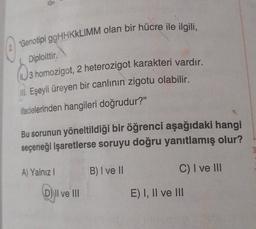 Genotipi ggHAKKLIMM olan bir hücre ile ilgili,
Diploittir
3 homozigot, 2 heterozigot karakteri vardır.
III. Eşeyli üreyen bir canlının zigotu olabilir.
ifadelerinden hangileri doğrudur?"
Bu sorunun yöneltildiği bir öğrenci aşağıdaki hangi
seçeneği işaretlerse soruyu doğru yanıtlamış olur?
A) Yalnız !
B) I ve II
C) I ve III
D) Il ve III
E) I, II ve III