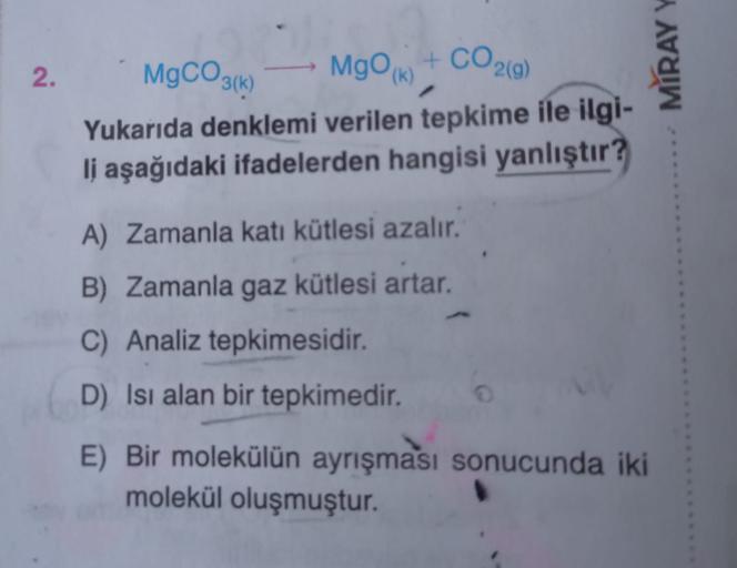 2.
MgCO3(1)
MIRAYY
MgO + CO2(0)
Yukarıda denklemi verilen tepkime ile ilgi-
li aşağıdaki ifadelerden hangisi yanlıştır?
A) Zamanla kati kütlesi azalır.
B) Zamanla gaz kütlesi artar.
C) Analiz tepkimesidir.
D) Isı alan bir tepkimedir.
E) Bir molekülün ayrış