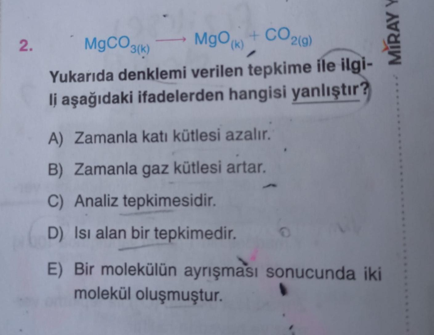2.
MgCO3(1)
MIRAYY
MgO + CO2(0)
Yukarıda denklemi verilen tepkime ile ilgi-
li aşağıdaki ifadelerden hangisi yanlıştır?
A) Zamanla kati kütlesi azalır.
B) Zamanla gaz kütlesi artar.
C) Analiz tepkimesidir.
D) Isı alan bir tepkimedir.
E) Bir molekülün ayrışması sonucunda iki
molekül oluşmuştur.
