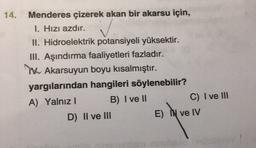 14.
Menderes çizerek akan bir akarsu için,
1. Hızı azdır.
II. Hidroelektrik potansiyeli yüksektir.
III. Aşındırma faaliyetleri fazladır.
TK Akarsuyun boyu kısalmıştır.
yargılarından hangileri söylenebilir?
A) Yalnız
B) I ve II
C) I ve III
D) II ve III
E)
ve IV
