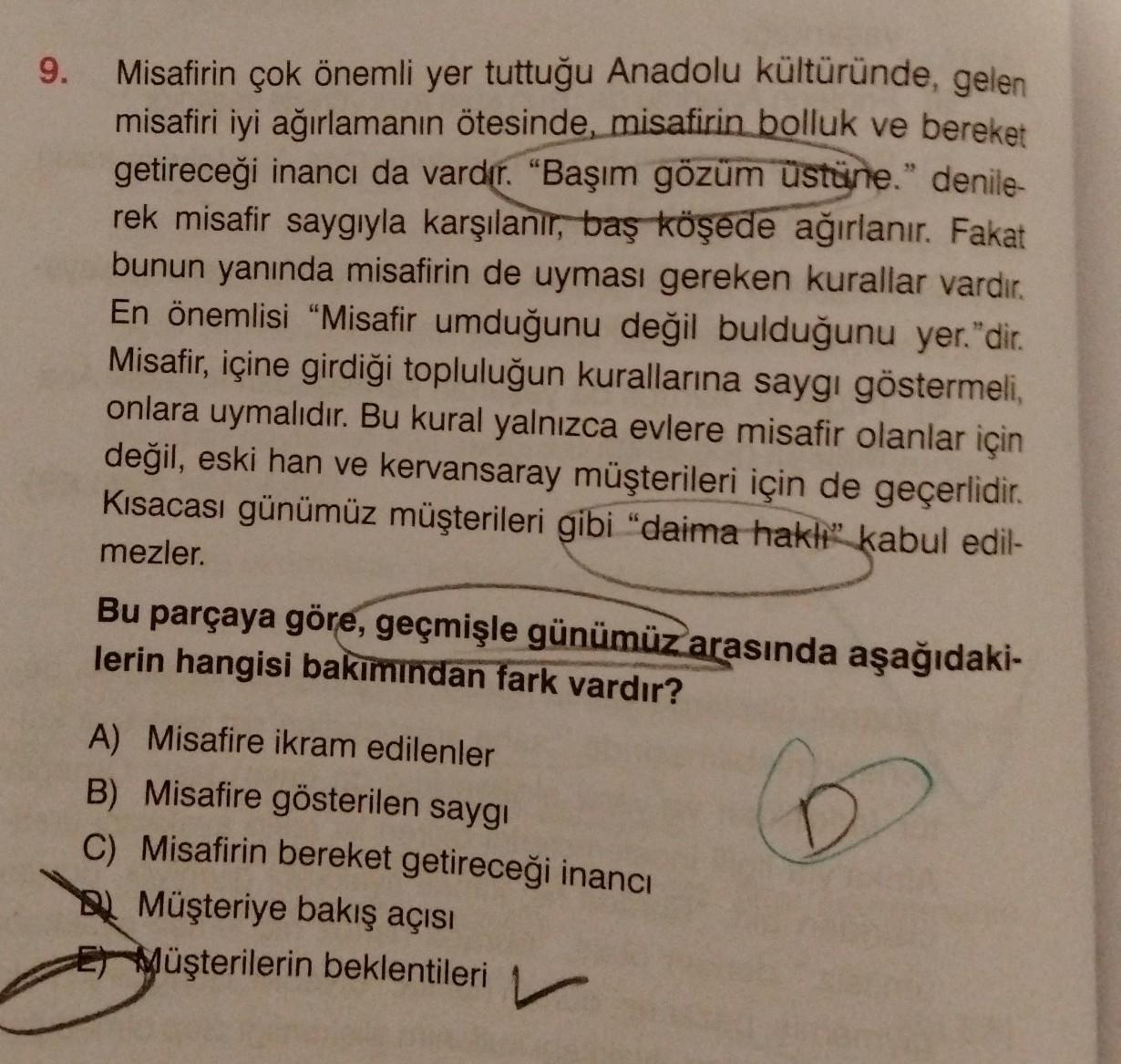 9.
Misafirin çok önemli yer tuttuğu Anadolu kültüründe, gelen
misafiri iyi ağırlamanın ötesinde, misafirin bolluk ve bereket
getireceği inancı da vardır
. "Başım gözüm üstüne." denile-
rek misafir saygıyla karşılanır, baş köşede ağırlanır. Fakat
bunun yanı