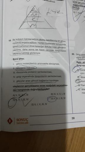 sinda
gerçekle
antibiyotiklere
(lebilir?
fie
A) 1. ve
D
ko
18. Bir kobayin kanına karbon atomu isaretlenmiş bir glikoz
molekülü enjekte ediliyor. Yapılan incelemeler sonucunda
işaretli karbonun önce karaciğer dokularındaki glikojenin
yapısına, daha sonra i