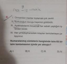 U
ma -is-mak
. 6.
1. Ormandan mantar toplamak çok zevkli.
II. Korkuluğun duruşu hepimizi güldürdü.
III, Ayakkabılarımı boyamak her sabah yaptığım iş-
lerden biridir.
IV. Her yıl kütüphanedeki kitapları temizlemeye ça-
lışıyoruz.
Numaralanmış cümlelerin hangisinde isim-fiil bir
isim tamlamasının içinde yer almıştır?
KÖSEBILGI Yayinlari
A) I.
B) II.
C) III.
D) IV.
