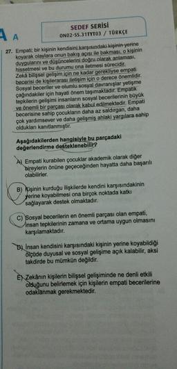 AA
SEDEF SERİSİ
ONO2-55.31TYT03 / TÜRKÇE
27. Empati; bir kişinin kendisini
karşısındaki kişinin yerine
koyarak olaylara onun bakış açısı ile bakması, o kişinin
duygularını ve düşüncelerini doğru olarak anlaması,
hissetmesi ve bu durumu ona iletmesi sürecidir.
Zekâ bilişsel gelişim için ne kadar gerekliyse empati
becerisi de kişilerarası iletişim için o derece önemlidir.
Sosyal beceriler ve olumlu sosyal davranışlar yetişme
çağındakiler için hayati önem taşımaktadır. Empatik
tepkilerin gelişimi insanların sosyal becerilerinin büyük
ve önemli bir parçası olarak kabul edilmektedir. Empati
becerisine sahip çocukların daha az saldırgan, daha
çok yardımsever ve daha gelişmiş
ahlaki yargılara sahip
oldukları kanıtlanmıştır.
Aşağıdakilerden hangisiyle bu parçadaki
değerlendirme desteklenebilir?
A) Empati kurabilen çocuklar akademik olarak diğer
bireylerin önüne geçeceğinden hayatta daha başarılı
olabilirler.
B) Kişinin kurduğu ilişkilerde kendini karşısındakinin
yerine koyabilmesi ona birçok noktada katki
sağlayarak destek olmaktadır.
c) Sosyal becerilerin en önemli parçası olan empati,
insan tepkilerinin zamana ve ortama uygun olmasını
karşılamaktadır.
B) Insan kendisini karşısındaki kişinin yerine koyabildiği
ölçüde duyusal ve sosyal gelişime açık kalabilir, aksi
takdirde bu mümkün değildir.
E) Zekânın kişilerin bilişsel gelişiminde ne denli etkili
olduğunu belirlemek için kişilerin empati becerilerine
odaklanmak gerekmektedir.
