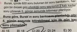9. Burak, içinde 620 soru bulunan bir soru bankasını, her
gün bir önceki gün çözdüğü soru sayısının 2 kati kadar
soru çözerek 5. günün sonunda bitirmeyi planlıyor.
Buna göre, Burak'ın soru bankasını planladığı gibi
5. günün sonunda bitirebilmesi icin ilk gün kaç
soru çözmelidir?
A) 15
B) 18
C) 20
D) 24
E) 30
