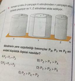 & Homojen içi dolu 2r yarıçapli X silindirinden r yarıçaplı siling
oyularak çıkanliyor ve Y, Z silindirleri elde ediliyor.
21
Y
Z
Yer
Silindirlerin yere uyguladığı basınçlar Px, Py ve Pz ara-
sındaki büyüklük ilişkisi nasıldır?
A) Py = Py = P2
C) Py> Py>P2
B) Pz > Py>Px
D) Py>Pz > PX
E) P₂>Px=P2