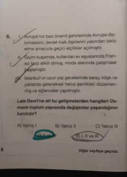 8.
1. Avrupa'nın bazı önemli şehirlerinde Avrupa dip-
lomasisini, devlet-halk ilişkilerini yakından takip
etme amacıyla geçici elçilikler açılmıştır.
II. Giyim kuşamda, kullanılan ev eşyalarında Fran-
Siz tarzı etkili olmuş; moda alanında çalışmalar
başlamıştır
.
Giyim
İstanbul'un uzun yaz gecelerinde saray, köşk ve
yalılarda geleneksel helva şenlikleri düzenlen-
miş ve eğlenceler yapılmıştır.
Lale Devri'ne ait bu gelişmelerden hangileri Os-
manlı toplum yapısında değişimler yaşandığının
kanıtıdır?
A) Yalnız !
B) Yalnız 11
C) Yalnız III
Dit
E) I, Il ve III
8
Diğer sayfaya geçiniz.
