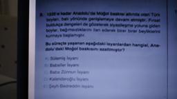 8. 1335'e kadar Anadolu'da Mogol baskisi altında olan Tork
boylan, batı yönonde genişlemeye devam etmiştir. Fırsat
buldukça dengeleri de gözeterek siyasileşme yoluna giden
boylar, bagimsızlıklarını ilan ederek birer birer beyliklerini
kurmaya başlamıştır.
Bu süreçte yaşanan aşağıdaki isyanlardan hangisi, Ana-
dolu'daki Mogol baskisini azaltmiştir?
A Solemiş isyani
B Baballer isyani
Baba Zunnun Isyanı
Di Kalenderoglu Isyanı
EŞeyh Bedreddin isyanı