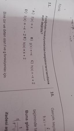*(x) = 15
27
fonk
16.
Gerçek sayıla
11.
X
eşit değildir?
Aşağıdaki fonksiyonlardan hangisinin tersi kendisine
f(x) =
- A) f(x) = x
biçiminde ta
B) g(x) ==x C) h(x) = -x + 2
D) t(x) = -x - 2 E) k(x) = x + 2
Buna göre
1
"
ifadesi as
Bire bir ve örten olan f ve g fonksiyonları için
