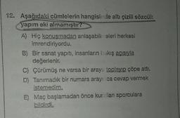 12. Aşağıdaki cümlelerin hangisinde altı çizili sözcük
yapım eki almamıştır?
A) Hiç konuşmadan anlaşabilmeleri herkesi
imrendiriyordu.
B) Bir sanat yapıtı, insanların bakış açısıyla
değerlenir.
C) Çürümüş ne varsa bir araya toplayıp çöpe attı.
D) Tanımadık bir numara arayınca cevap vermek
istemedim.
E) Maç başlamadan önce kuralları sporculara
bildirdi.