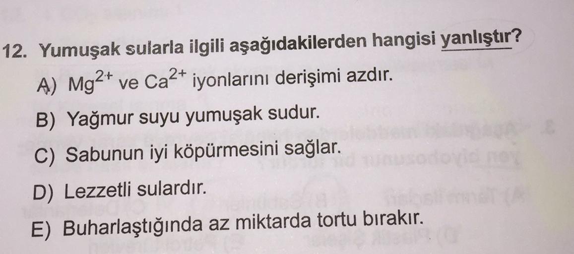 12. Yumuşak sularla ilgili aşağıdakilerden hangisi yanlıştır?
A) Mg2+ ve Ca2+ iyonlarını derişimi azdır.
B) Yağmur suyu yumuşak sudur.
C) Sabunun iyi köpürmesini sağlar.
D) Lezzetli sulardır.
E) Buharlaştığında az miktarda tortu bırakır.
