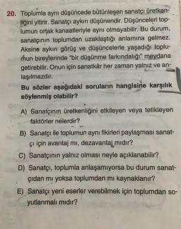 20. Toplumla aynı düşüncede bütünleşen sanatçı üretken-
liğini yitirir. Sanatçı aykırı düşünendir. Düşünceleri top-
lumun ortak kanaatleriyle aynı olmayabilir. Bu durum,
sanatçının toplumdan uzaklaştığı anlamına gelmez.
Aksine aykırı görüş ve düşüncelerle yaşadığı toplu-
mun bireylerinde bir düşünme farkındalığı" meydana
getirebilir. Onun için sanatkâr her zaman yalnız ve an-
laşılmazdır.
Bu sözler aşağıdaki soruların hangisine karşılık
söylenmiş olabilir?
A) Sanatçının üretkenliğini etkileyen veya tetikleyen
faktörler nelerdir?
B) Sanatçı ile toplumun aynı fikirleri paylaşması sanat-
çı için avantaj mi, dezavantaj mıdır?
C) Sanatçının yalnız olması neyle açıklanabilir?
D) Sanatçı, toplumla anlaşamıyorsa bu durum sanat-
çıdan mi yoksa toplumdan mi kaynaklanır?
E) Sanatçı yeni eserler verebilmek için toplumdan so-
yutlanmalı mıdır?
