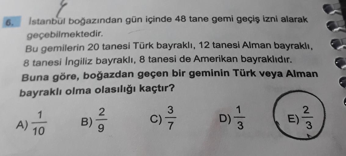 6. Istanbul boğazından gün içinde 48 tane gemi geçiş izni alarak
geçebilmektedir.
Bu gemilerin 20 tanesi Türk bayraklı, 12 tanesi Alman bayraklı,
8 tanesi Ingiliz bayraklı, 8 tanesi de Amerikan bayraklıdır.
Buna göre, boğazdan geçen bir geminin Türk veya A