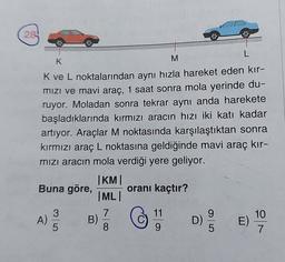 284
L
K
M
Kve L noktalarından aynı hızla hareket eden kır-
mizi ve mavi araç, 1 saat sonra mola yerinde du-
ruyor. Moladan sonra tekrar aynı anda harekete
başladıklarında kırmızı aracın hızı iki katı kadar
artıyor. Araçlar M noktasında karşılaştıktan sonra
kırmızı araç L noktasına geldiğinde mavi araç kır-
mızı aracın mola verdiği yere geliyor.
KM
Buna göre, orani kaçtır?
MLI
3
7
11
9
A)
10
B)
D)
E)
5
8
9
5
>
