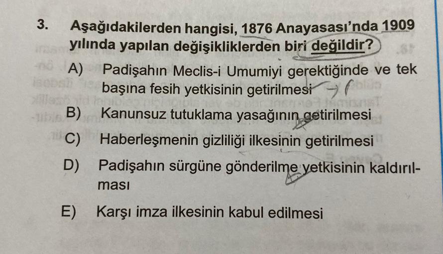 3.
Aşağıdakilerden hangisi, 1876 Anayasası'nda 1909
yılında yapılan değişikliklerden biri değildir?
- A)
Padişahın Meclis-i Umumiyi gerektiğinde ve tek
başına fesih yetkisinin getirilmesi
B) Kanunsuz tutuklama yasağının
getirilmesi
C) Haberleşmenin gizlili