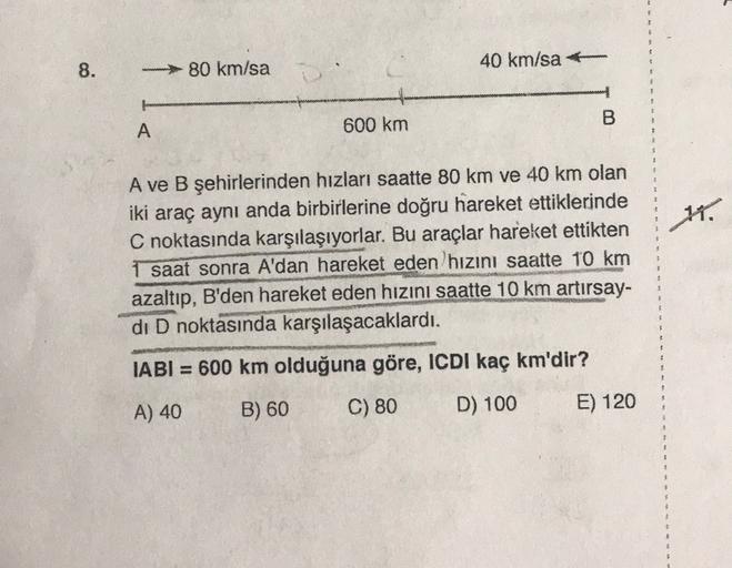 8.
- 80 km/sa
40 km/saf
A
600 km
B
11.
A ve B şehirlerinden hızları saatte 80 km ve 40 km olan
iki araç aynı anda birbirlerine doğru hareket ettiklerinde
C noktasında karşılaşıyorlar. Bu araçlar hareket ettikten
1 saat sonra A'dan hareket eden hızını saatt