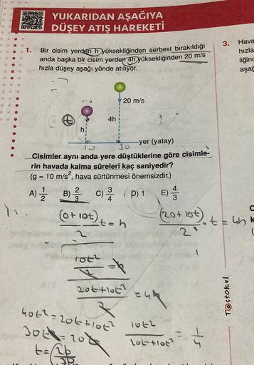 YUKARIDAN AŞAĞIYA
DÜŞEY ATIŞ HAREKETİ
3.
1.
Bir cisim yerden hyüksekliğinden serbest bırakıldığı
anda başka bir cisim yerden 4h yüksekliğinden 20 m/s
hızla düşey aşağı yönde atiliyor.
Hava
hızla
liğinc
aşağ
20 m/s
O
4h
h
-yer (yatay)
Cisimler aynı anda yer