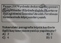 Yazar, 1979 yılında Ankard BBeypazarı
dicesi Köseler Köyünde doğdu.İlkorta ve
lise eğitimini İstanbul'da aldı.Tercüman
Gazetesinde köşe yazıları yazdı
Yukarıdaki paragrafta büyük harflerle
ilgili kaçtane yazım yanlışı yapılmıştır?
A) 2
B) 3
C) 4
D) 5