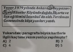 Yazar, 1979 yılında Ankard BBeypazarı
dicesi Köseler Köyünde doğdu.İlkorta ve
lise eğitimini İstanbul'da aldı.Tercüman
Gazetesinde köşe yazıları yazdı
Yukarıdaki paragrafta büyük harflerle
ilgili kaçtane yazım yanlışı yapılmıştır?
A) 2
B) 3
C) 4
D) 5
