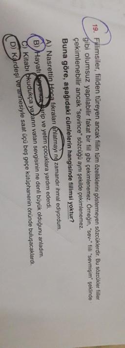 19. Fillimsiler, fiilden türeyen ancak fiilin tüm özelliklerini göstermeyen sözcüklerdir. Bu sözcükler filler
gibi olumsuz yapılabilir fakat bir fiil gibi çekimlenemez. Örneğin, "sev-" fiili "sevmişim" şeklinde
çekimlenebilir ancak "sevince” sözcüğü aynı şekilde çekimlenemez.
Buna göre, aşağıdaki cümlelerin hangisinde fiilimsi yoktur?
A) Nasrettin Hoca fıkraları anlatmayı ne zamandır ihmal ediyordum.
B) Hayatı beyunca Sarip ve yetim çocuklara yardım ederdi.
C) Kitabı okudukça yazarın vatan sevgisinin ne denli büyük olduğunu anladım.
D) Kardeşi ve annesiyle saat üçü beş geçe kütüphanenin önünde buluşacaklardı.
