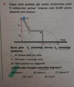 8. Düşey kesiti şekildeki gibi verilen sürtünmesiz yolun
K noktasından serbest bırakılan cisim KLMN yolunu
izleyerek yere düşüyor.
K
m
hy
L
M
h2
Yatay
0_N
Buna göre h, yüksekliği artırılıp h, yüksekliği
azaltılırsa;
1. M noktasındaki hizi artar.
II. ON arası x uzunluğu artar.
III. Yere çarpma hızı değişmez.
Huk
yargılarından hangileri kesinlikle doğrudur?
A) Yalnız !
C) Yalnız III
B) Yalnız II
E) I ve III
D) I ve 10