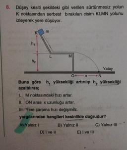 8. Düşey kesiti şekildeki gibi verilen sürtünmesiz yolun
K noktasından serbest bırakılan cisim KLMN yolunu
izleyerek yere düşüyor.
K
m
hy
L
M
h2
Yatay
0_N
Buna göre h, yüksekliği artırılıp h, yüksekliği
azaltılırsa;
1. M noktasındaki hizi artar.
II. ON arası x uzunluğu artar.
III. Yere çarpma hızı değişmez.
Huk
yargılarından hangileri kesinlikle doğrudur?
A) Yalnız !
C) Yalnız III
B) Yalnız II
E) I ve III
D) I ve 10
