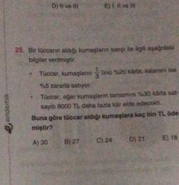 D) ti ve il
E) 1. Il ve
25. Bir tüccarın aldiği kumaşlann satışı ile ilgili aşağıdaki
bilgiler verilmiştir
Tuccar, kumaşların jünü %20 xârta, kalarını ise
3
%5 zararla satıyor.
Tüccar, eger kumaşların tamamini %30 kada sat-
saydı 8000 TL daha fazla kér elde edecekti.
Buna göre tüccar aldığı kumaşlara kaç bin TL öde
miştir?
endemik
E) 18
A) 30
B) 27
D) 21
C) 24