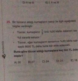 D) ti ve il
E) 1. Il ve
25. Bir tüccarın aldiği kumaşlann satışı ile ilgili aşağıdaki
bilgiler verilmiştir
Tuccar, kumaşların jünü %20 xârta, kalarını ise
3
%5 zararla satıyor.
Tüccar, eger kumaşların tamamini %30 kada sat-
saydı 8000 TL daha fazla kér elde edecekti.
Buna göre tüccar aldığı kumaşlara kaç bin TL öde
miştir?
endemik
E) 18
A) 30
B) 27
D) 21
C) 24
