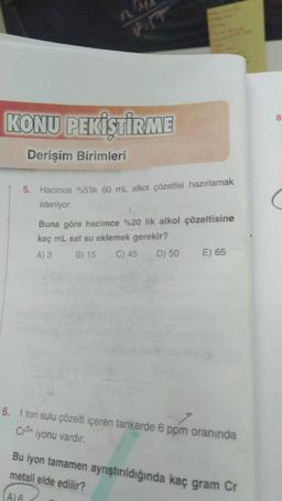 8
KONU PEKİŞTİRME
Derişim Birimleri
(
5. Hacimce %5'lik 60 mL alkol çözeltisi hazırlamak
isteniyor.
Buna göre hacima %20 lik alkol çözeltisine
kaç mL saf su eklemek gerekir?
A) 3 B) 15 C) 45 D) 50 E) 65
6. 1 ton sulu çözelti içeren tankerde 6 ppm oranında
Cr3+
iyonu vardır.
Bu iyon tamamen ayrıştırıldığında kaç gram Cr
metali elde edilir?
Al
