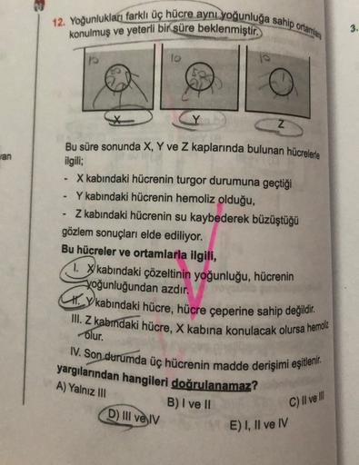 12. Yoğunlukları farklı üç hücre aynı yoğunluğa sahip ortamlara
konulmuş ve yeterli bir süre beklenmiştir.
10
3.
Z
an
Bu süre sonunda X, Y ve Z kaplarında bulunan hücrelerle
ilgili;
X kabındaki hücrenin turgor durumuna geçtiği
Y kabindaki hücrenin hemoliz