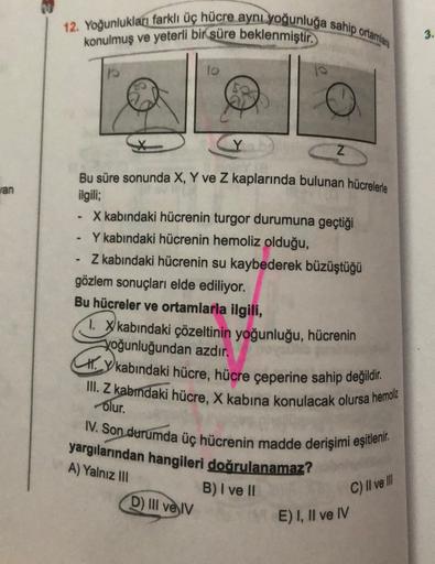 12. Yoğunlukları farklı üç hücre aynı yoğunluğa sahip ortamlara
konulmuş ve yeterli bir süre beklenmiştir.
10
3.
Z
an
Bu süre sonunda X, Y ve Z kaplarında bulunan hücrelerle
ilgili;
X kabındaki hücrenin turgor durumuna geçtiği
Y kabindaki hücrenin hemoliz 