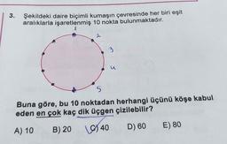 3.
Şekildeki daire biçimli kumaşın çevresinde her biri eşit
aralıklarla işaretlenmiş 10 nokta bulunmaktadır.
1
3
S
Buna göre, bu 10 noktadan herhangi üçünü köşe kabul
eden en çok kaç dik üçgen çizilebilir?
E) 80
A) 10
B) 20
D) 60
1940