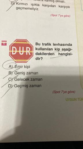 mış olmalı,
DY Kırmızı ışıkta karşıdan karşıya
geçmemeliyiz.
(Spot 7'ye göre)
DUR
Bu trafik levhasında
kullanılan kip aşağı-
dakilerden hangisi-
dir?
A) Emir kipi
B) Geniş zaman
C) Gelecek zaman
D) Geçmiş zaman
(Spot 7'ye göre)
UYGUN TÜR