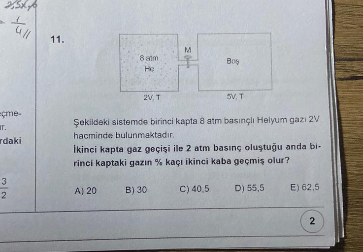 SXA
all
11.
3
M
8 atm
He
Boş
2V. T
5V. T
eçme-
T.
rdaki
Şekildeki sistemde birinci kapta 8 atm basınçlı Helyum gazı 2V
hacminde bulunmaktadır.
İkinci kapta gaz geçişi ile 2 atm basınç oluştuğu anda bi.
rinci kaptaki gazın % kaçı ikinci kaba geçmiş olur?
3