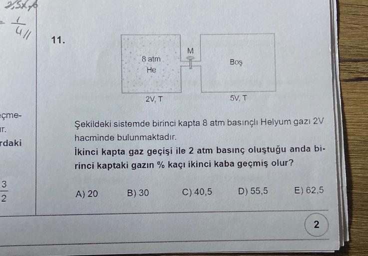 SXA
all
11.
3
M
8 atm
He
Boş
2V. T
5V. T
eçme-
T.
rdaki
Şekildeki sistemde birinci kapta 8 atm basınçlı Helyum gazı 2V
hacminde bulunmaktadır.
İkinci kapta gaz geçişi ile 2 atm basınç oluştuğu anda bi.
rinci kaptaki gazın % kaçı ikinci kaba geçmiş olur?
3
