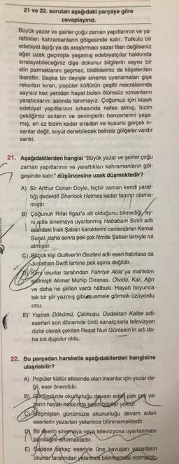 21 ve 22. soruları aşağıdaki parçaya göre
cevaplayınız.
Büyük yazar ve şairler çoğu zaman yapıtlarının ve ya-
rattikları kahramanların gölgesinde kalır. Tutkulu bir
edebiyat âşığı ya da araştırmacı yazar filan değilseniz
eğer uzak geçmişte yaşamış edebiyatçılar hakkında
sıralayabileceğiniz dişe dokunur bilgilerin sayısı bir
elin parmaklarını geçmez, bildikleriniz de klişelerden
ibarettir. Başka bir deyişle sinema uyarlamaları gişe
rekorları kıran, popüler kültürün çeşitli mecralarında
sayısız kez yeniden hayat bulan ölümsüz romanların
yaratıcılarını aslında tanımayız. Çoğumuz için klasik
edebiyat yapıtlarının arkasında nefes almış, bizim
çektiğimiz acıların ve sevinçlerin benzerlerini yaşa-
mış, en az bizim kadar sıradan ve kusurlu gerçek in-
sanlar değil, soyut denebilecek belirsiz gölgeler vardır
sanki.
21. Aşağıdakilerden hangisi "Büyük yazar ve şairler çoğu
zaman yapıtlarının ve yarattıkları kahramanların göl-
gesinde kalır." düşüncesine uzak düşmektedir?
A) Sir Arthur Conan Doyle, hiçbir zaman kendi yarat-
tığı dedektif Sherlock Holmes kadar tanınır olama-
mıştır.
B) Çoğunun Rıfat Ilgaz'a ait olduğunu bilmediği ay-
nadla sinemaya uyarlanmış Hababam Sınıfı adlı
eserdeki İnek Şaban karakterini canlandıran Kemal
Sunal, daha sonra pek çok filmde Şaban ismiyle rol
almıştır.
C) Birçok kişi Gulliver'in Gezileri adlı eseri hatırlasa da
Jonathan Swift ismine pek aşina değildir.
Simi okurlar tarafından Fahriye Abla'ya mahkûm
edilmişti Ahmet Muhip Dıranas. Olvido, Kar, Ağrı
ve daha ne şiirleri vardı hâlbuki. Hayatı boyunca
tek bir şiir yazmış gibi muamele görmek üzüyordu
onu.
E) Yaprak Dökümü, Çalıkuşu, Dudaktan Kalbe adlı
eserleri son dönemde ünlü sanatçılarla televizyon
dizisi olarak çekilen Reşat Nuri Güntekin'in adı da-
ha sık duyulur oldu.
22. Bu parçadan hareketle aşağıdakilerden hangisine
ulaşılabilir?
A) Popüler kültür etkisinde olan insanlar için yazar de-
ğil, eser önemlidir.
B) Günümüzde okunurluğu devam eden pek
çok ya-
zarin hayatt hakkında kesin bilgiler yoktur.
C Geçmişten günümüze okunurluğu devam eden
eserlerin yazarları yeterince bilinmemektedir.
D) Bir
eserin sinemaya veya televizyona uyarlanması
bilinikliğini artırmaktadır.
E)
Sadece birkaç eseriyle üne kavuşan yazarların
okurlar tarafndan yeterince bilinmemesi normaldic
