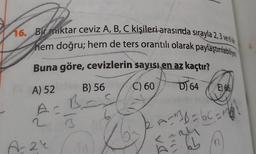 16. Bir miktar ceviz A, B, C kişileri arasında sırayla 2, 3 vele
hem doğru; hem de ters orantılı olarak paylaştıriatinya
Buna göre, cevizlerin sayısı en az kaçtır?
C) 60
D) 64 E) 66
B
A) 52
B) 56
2
3
A B = 6C = 11
A24
n
dill
DA
61