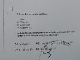 Fotosentez sirasinda üretilen:
Glikoz
II. Vitamin
III. Aminoasit
IV. Organik baz
moleküllerinden hangilerinin sentezlenebilmesi için top-
raktan azotlu bileşik kesinlikle alınmaz?
A) Yalnız! B) i ve
D) - Il ve IV E) . ve IV
