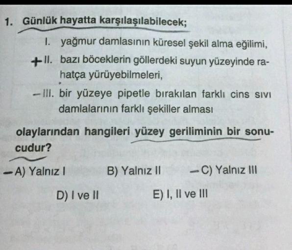 1. Günlük hayatta karşılaşılabilecek;
1. yağmur damlasının küresel şekil alma eğilimi,
+-11. bazı böceklerin göllerdeki suyun yüzeyinde ra-
hatça yürüyebilmeleri,
- III. bir yüzeye pipetle bırakılan farklı cins sivi
damlalarının farklı şekiller alması
olay