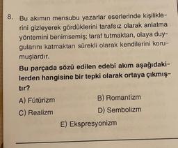 8. Bu akımın mensubu yazarlar eserlerinde kişilikle-
rini gizleyerek gördüklerini tarafsız olarak anlatma
yöntemini benimsemiş; taraf tutmaktan, olaya duy-
gularını katmaktan sürekli olarak kendilerini koru-
muşlardır.
Bu parçada sözü edilen edebî akım aşağıdaki-
lerden hangisine bir tepki olarak ortaya çıkmış-
tır?
A) Fütürizm
B) Romantizm
C) Realizm
D) Sembolizm
E) Ekspresyonizm
