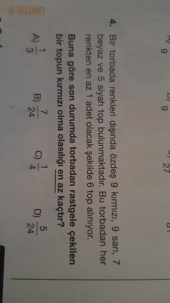 CO
127
4. Bir torbada renkleri dışında özdeş 9 kırmızı, 9 sari, 7
beyaz ve 5 siyah top bulunmaktadır. Bu torbadan her
renkten en az 1 adet olacak şekilde 6 top aliniyor.
Buna göre son durumda torbadan rastgele çekilen
bir topun kırmızı olma olasılığı en az kaçtır?
5
A)
A)
7
B)
24
1
C)
4
UNITES
D)
3
24
