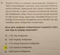 3.
Rusya'nın Kırım ve Lehistan'ı almak istemesi, Karadeniz'e
hâkim olup Boğazlar üzerinden sicak denizlere (Akdeniz)
açılma politikası, Balkanlarda Slav kökenli milletleri kendi
yanına çekmek ve Şark meselesini sonlandırmak istemesi
gibi sebeplerden dolayı Rusya ile Osmanlı Devleti arasında
on dört büyük savaş yaşanmıştır. Genellikle Rusya'nın üs-
tünlüğü ile sonuçlanan savaşlardan sonra Osmanlı için ağır
maddeler içeren antlaşmalar imzalanmıştır.
Buna göre aşağıdaki antlaşmalardan hangisinin metin-
deki bilgi ile çeliştiği söylenebilir?
A) 1792 Yaş Antlaşması
B) 1878 Yeşilköy Antlaşması
C) 1774 Küçük Kaynarca Antlaşması
D) 1724 İstanbul Antlaşması
E) 1829 Edirne Antlaşması
